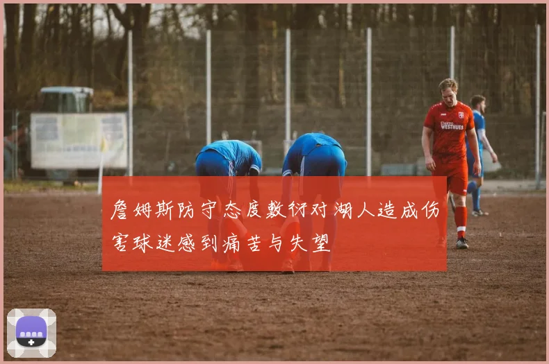 詹姆斯防守态度敷衍对湖人造成伤害球迷感到痛苦与失望