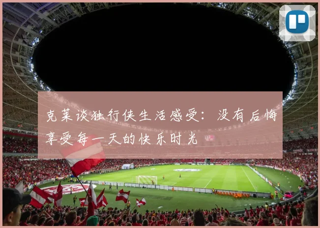 克莱谈独行侠生活感受：没有后悔享受每一天的快乐时光