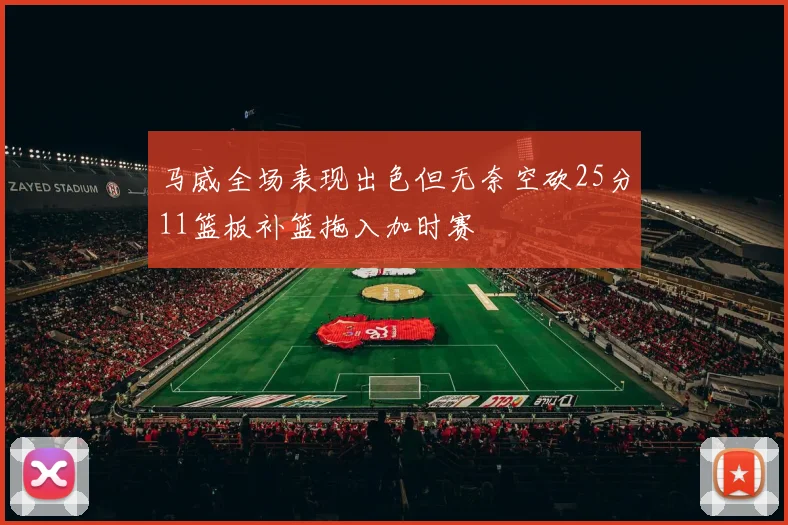 马威全场表现出色但无奈空砍25分11篮板补篮拖入加时赛