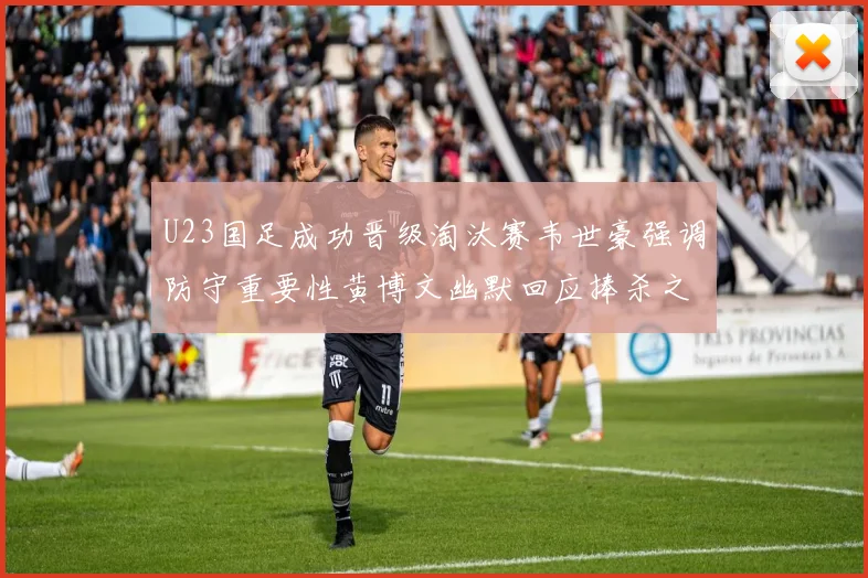 U23国足成功晋级淘汰赛韦世豪强调防守重要性黄博文幽默回应捧杀之说