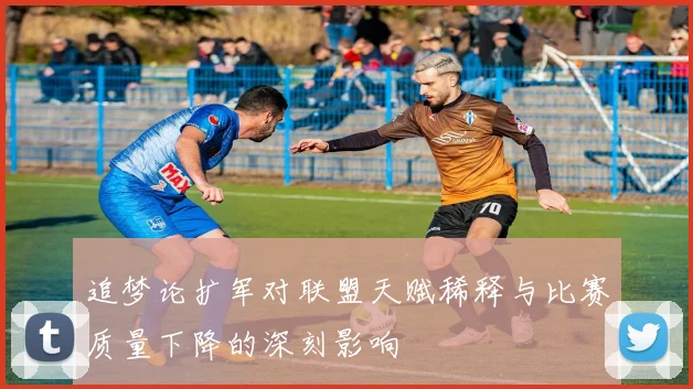 追梦论扩军对联盟天赋稀释与比赛质量下降的深刻影响