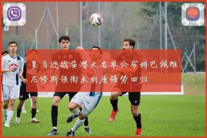 皇马迎战黄潜大名单公布姆巴佩维尼修斯领衔米利唐强势回归