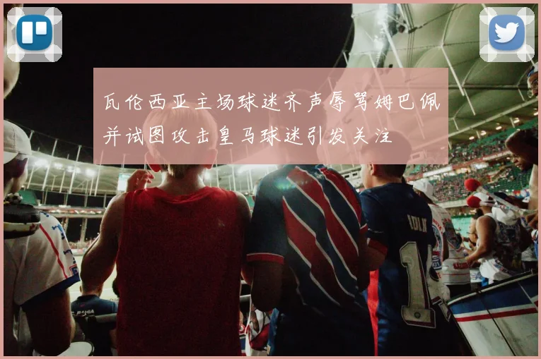 瓦伦西亚主场球迷齐声辱骂姆巴佩并试图攻击皇马球迷引发关注