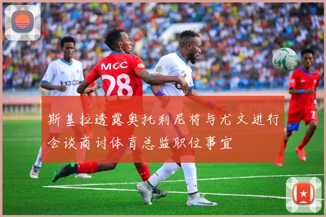 斯基拉透露奥托利尼将与尤文进行会谈商讨体育总监职位事宜
