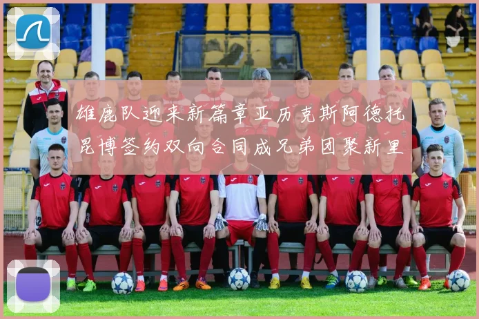 雄鹿队迎来新篇章亚历克斯阿德托昆博签约双向合同成兄弟团聚新里程碑