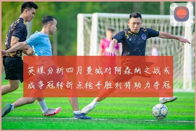 英媒分析四月曼城对阿森纳之战或成争冠转折点枪手胜利将助力夺冠希望
