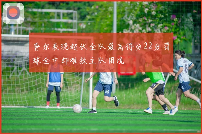 普尔表现起伏全队最高得分22分罚球全中却难救主队困境