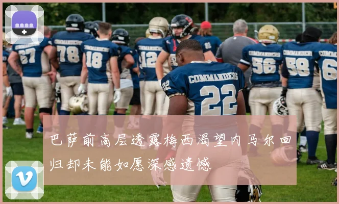 巴萨前高层透露梅西渴望内马尔回归却未能如愿深感遗憾