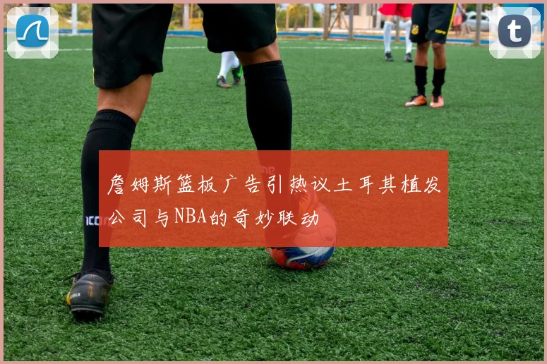 詹姆斯篮板广告引热议土耳其植发公司与NBA的奇妙联动