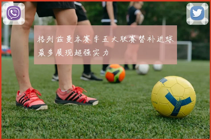 格列兹曼本赛季五大联赛替补进球最多展现超强实力