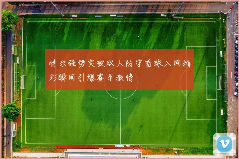 特尔强势突破双人防守首球入网精彩瞬间引爆赛季激情